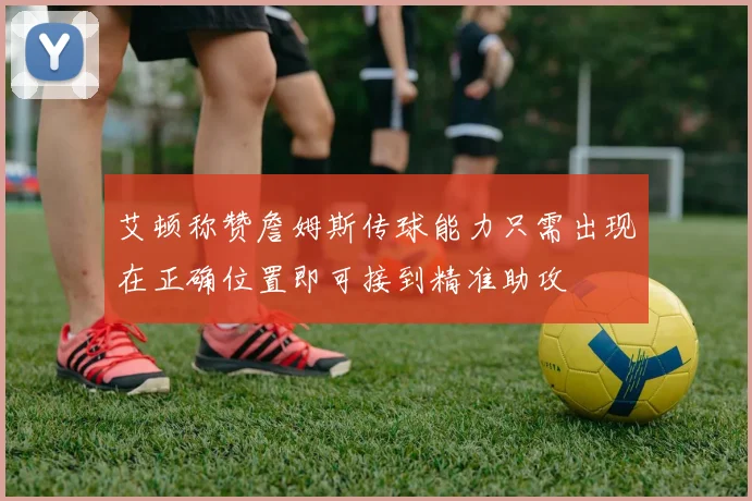 艾顿称赞詹姆斯传球能力只需出现在正确位置即可接到精准助攻