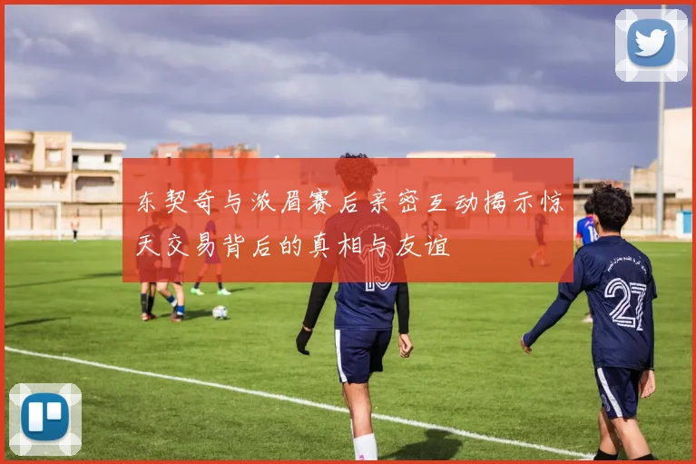 东契奇与浓眉赛后亲密互动揭示惊天交易背后的真相与友谊