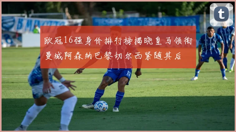 欧冠16强身价排行榜揭晓皇马领衔曼城阿森纳巴黎切尔西紧随其后