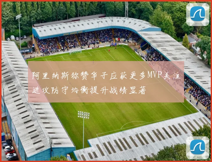 阿里纳斯称赞华子应获更多MVP关注进攻防守均衡提升战绩显著