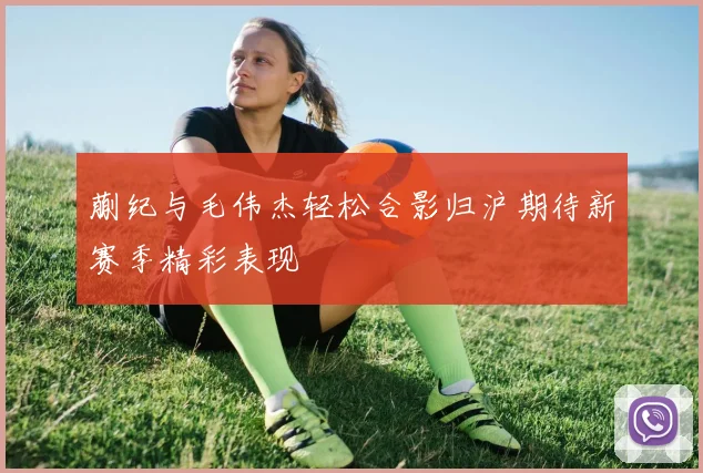 蒯纪与毛伟杰轻松合影归沪期待新赛季精彩表现