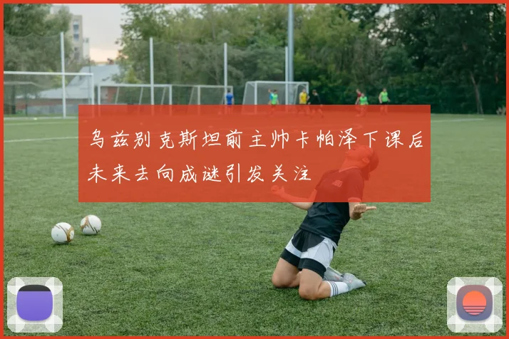 乌兹别克斯坦前主帅卡帕泽下课后未来去向成谜引发关注