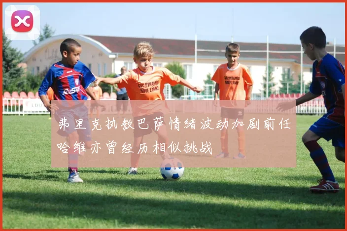 弗里克执教巴萨情绪波动加剧前任哈维亦曾经历相似挑战