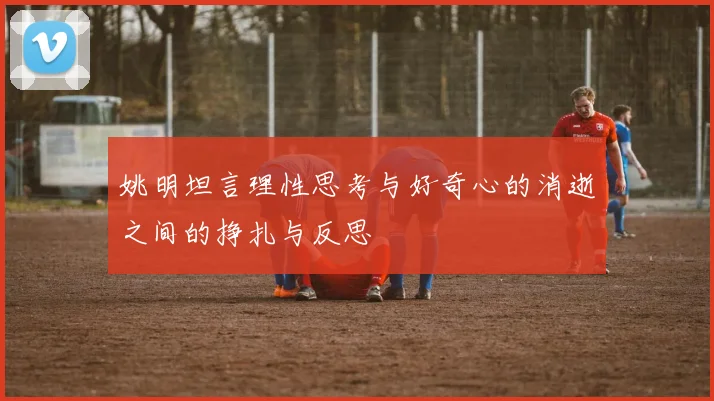 姚明坦言理性思考与好奇心的消逝之间的挣扎与反思