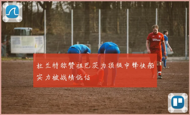 杜兰特称赞祖巴茨为顶级中锋快船实力被战绩低估