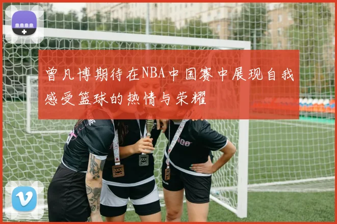 曾凡博期待在NBA中国赛中展现自我感受篮球的热情与荣耀