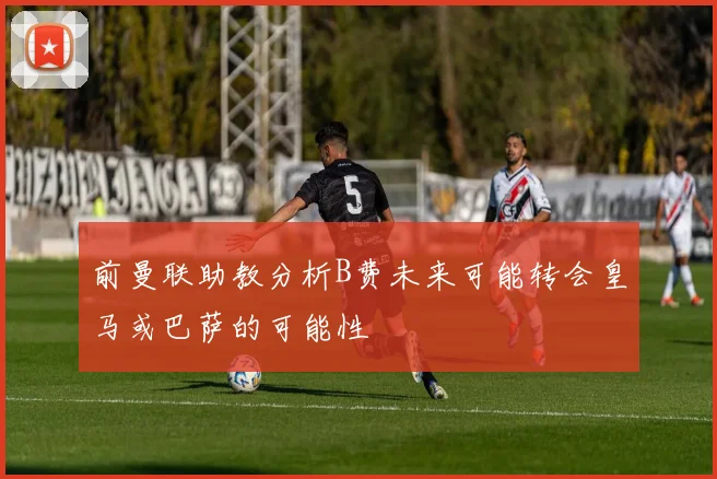 前曼联助教分析B费未来可能转会皇马或巴萨的可能性