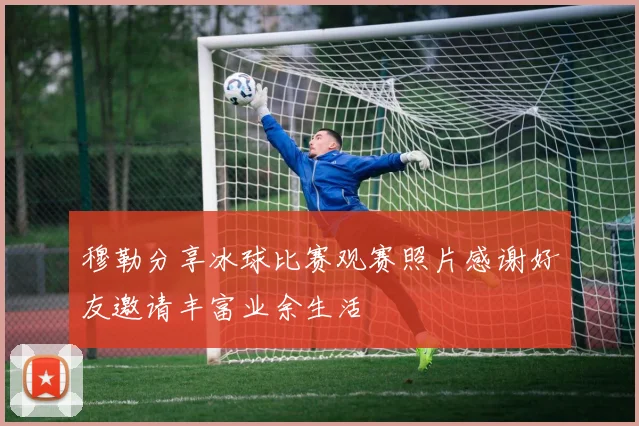 穆勒分享冰球比赛观赛照片感谢好友邀请丰富业余生活