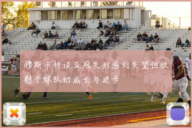 穆斯卡特谈亚冠失利感到失望但欣慰于球队的成长与进步