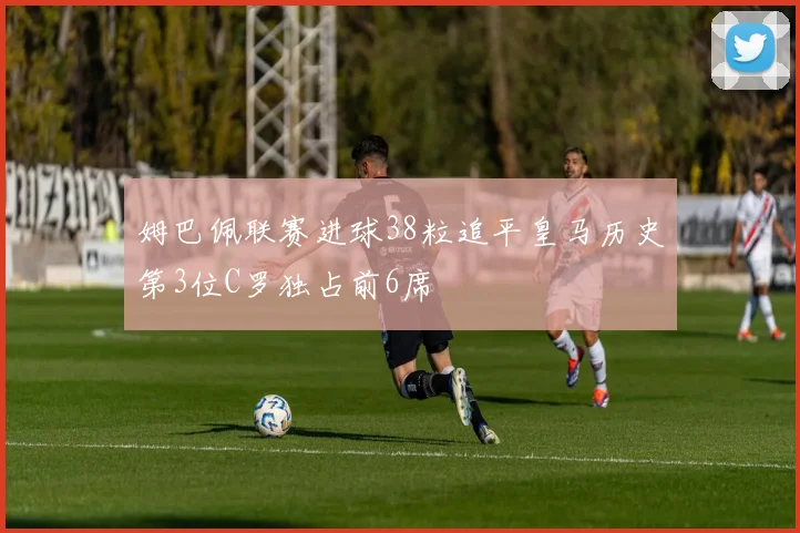 姆巴佩联赛进球38粒追平皇马历史第3位C罗独占前6席