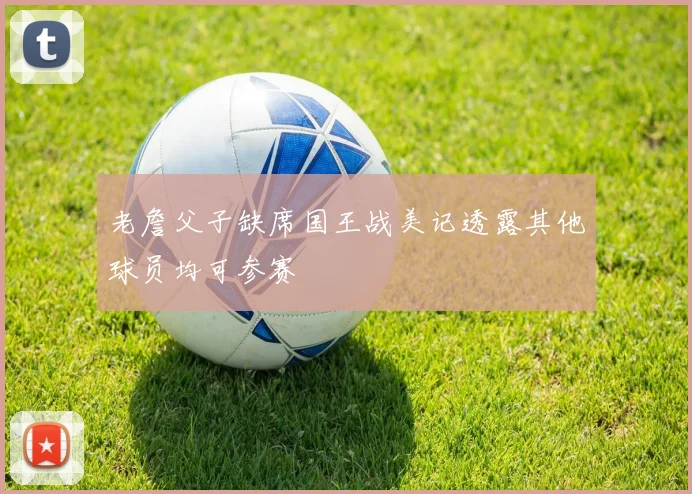 老詹父子缺席国王战美记透露其他球员均可参赛