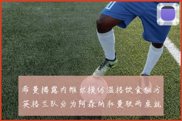 希曼揭露内维尔模仿温格饮食秘方英格兰队分为阿森纳和曼联两桌就餐