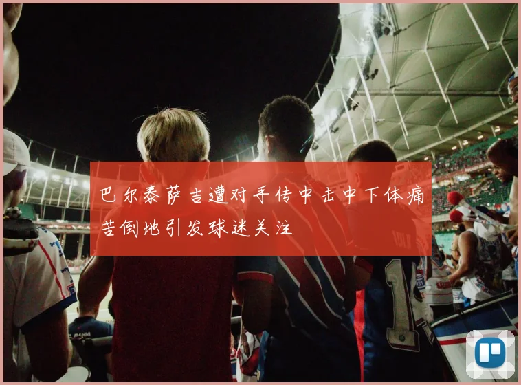 巴尔泰萨吉遭对手传中击中下体痛苦倒地引发球迷关注