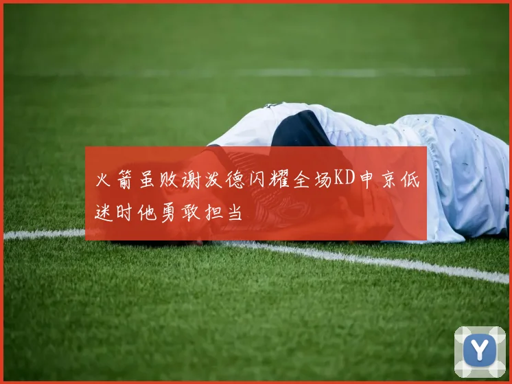 火箭虽败谢泼德闪耀全场KD申京低迷时他勇敢担当