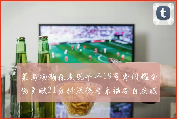 菜鸟杨瀚森表现平平19号秀闪耀全场贡献21分科沃德与乐福各自发威