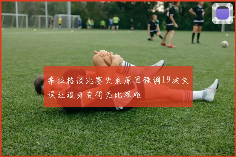 弗拉格谈比赛失利原因强调19次失误让追分变得无比艰难