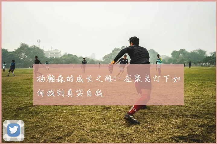 杨瀚森的成长之路：在聚光灯下如何找到真实自我