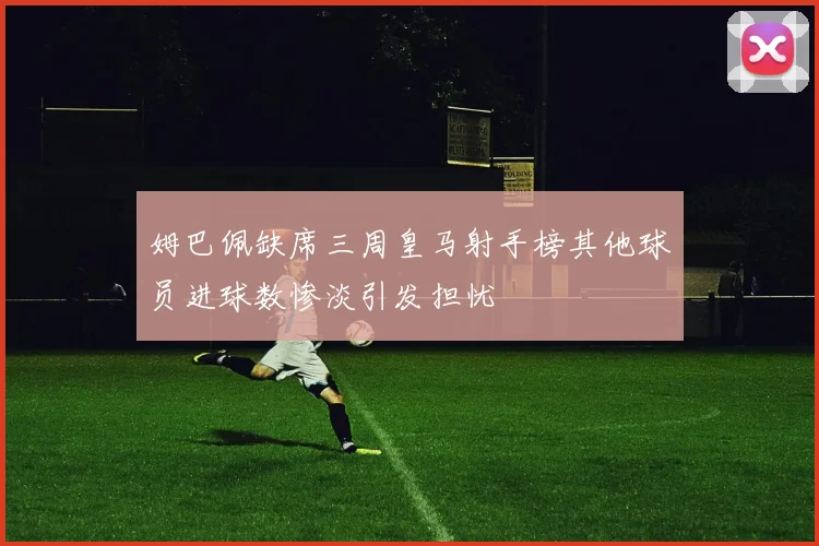 姆巴佩缺席三周皇马射手榜其他球员进球数惨淡引发担忧