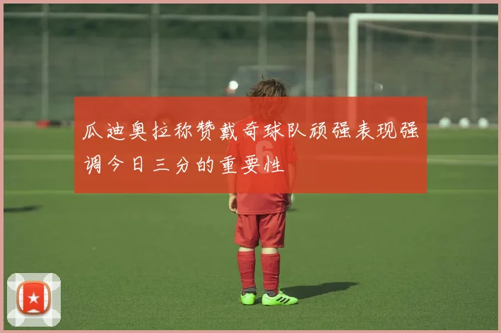瓜迪奥拉称赞戴奇球队顽强表现强调今日三分的重要性