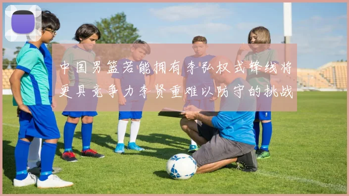 中国男篮若能拥有李弘权式锋线将更具竞争力李贤重难以防守的挑战