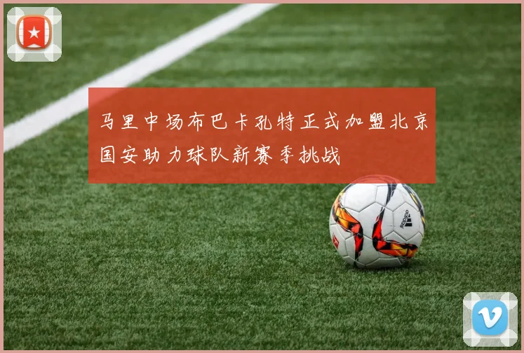 马里中场布巴卡孔特正式加盟北京国安助力球队新赛季挑战