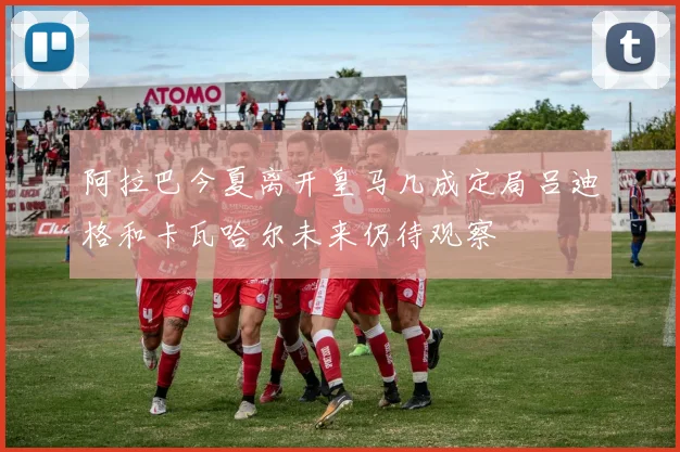 阿拉巴今夏离开皇马几成定局吕迪格和卡瓦哈尔未来仍待观察