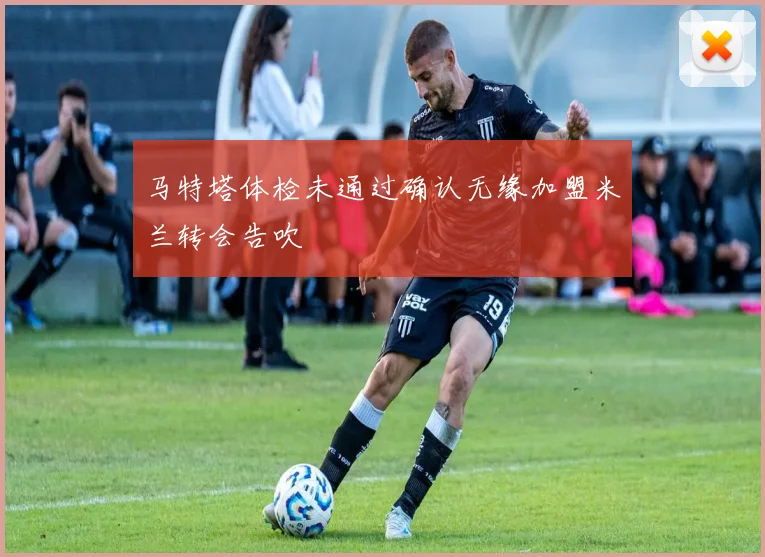 马特塔体检未通过确认无缘加盟米兰转会告吹