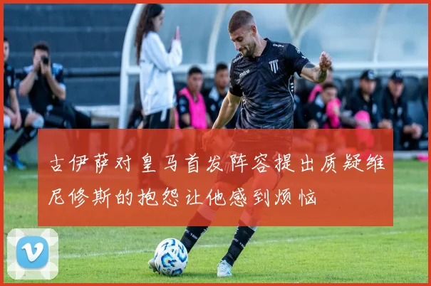 古伊萨对皇马首发阵容提出质疑维尼修斯的抱怨让他感到烦恼