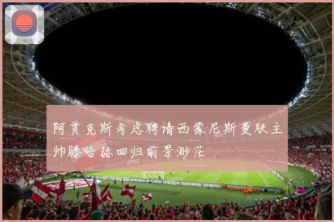 阿贾克斯考虑聘请西蒙尼斯曼联主帅滕哈赫回归前景渺茫