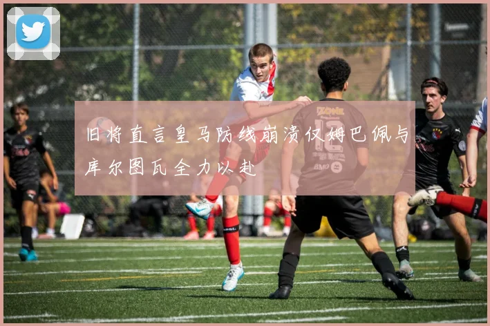 旧将直言皇马防线崩溃仅姆巴佩与库尔图瓦全力以赴