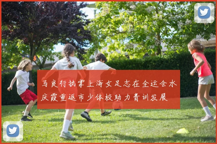 马良行执掌上海女足志在全运会水庆霞重返市少体校助力青训发展