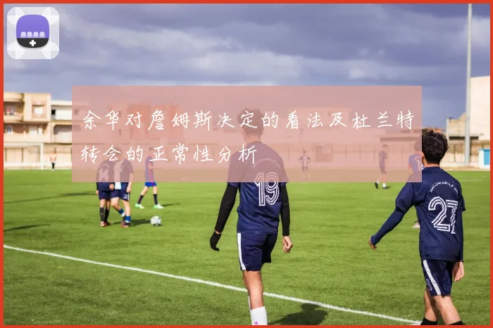 余华对詹姆斯决定的看法及杜兰特转会的正常性分析