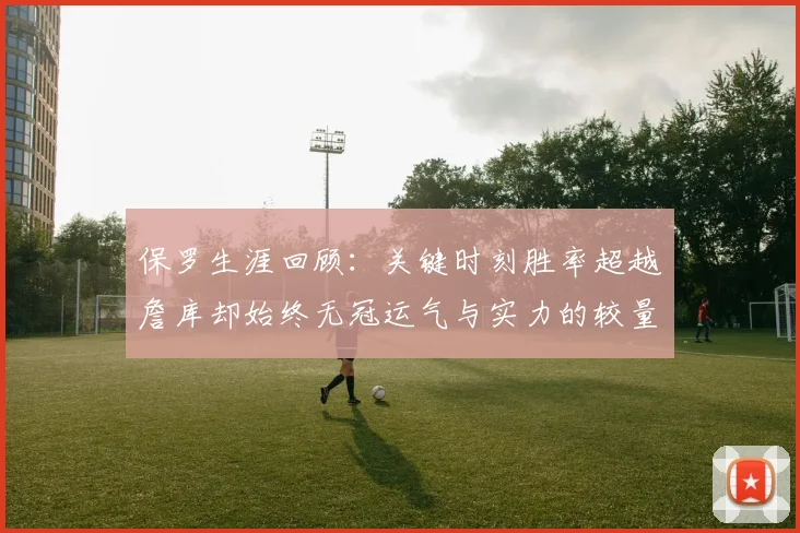 保罗生涯回顾：关键时刻胜率超越詹库却始终无冠运气与实力的较量