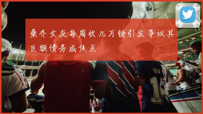桑乔女友每周收几万镑引发争议其巨额债务成焦点