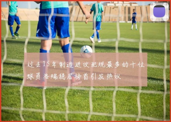 过去15年制造进攻犯规最多的十位球员洛瑞稳居榜首引发热议