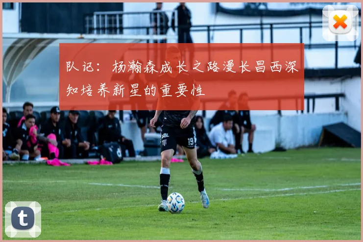 队记：杨瀚森成长之路漫长昌西深知培养新星的重要性