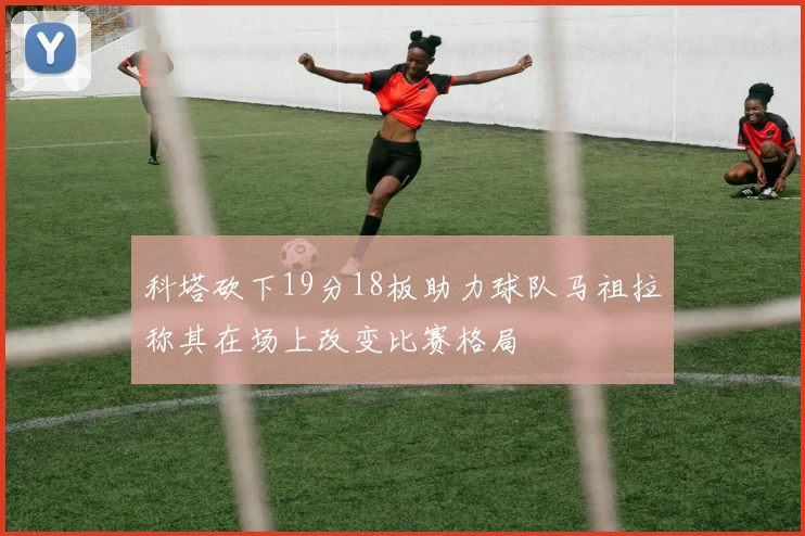 科塔砍下19分18板助力球队马祖拉称其在场上改变比赛格局