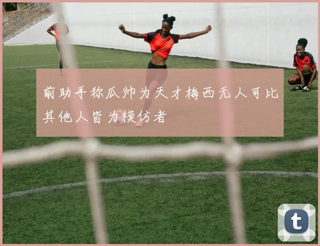 前助手称瓜帅为天才梅西无人可比其他人皆为模仿者