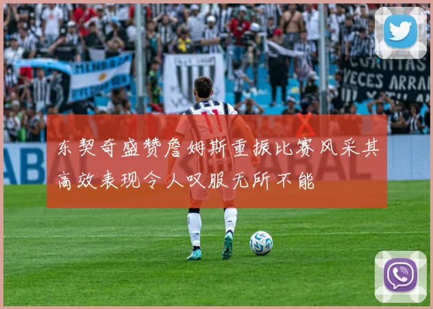 东契奇盛赞詹姆斯重振比赛风采其高效表现令人叹服无所不能