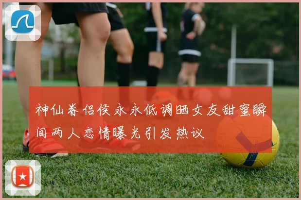 神仙眷侣侯永永低调晒女友甜蜜瞬间两人恋情曝光引发热议
